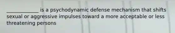 _____________ is a psychodynamic defense mechanism that shifts sexual or aggressive impulses toward a more acceptable or less threatening persons