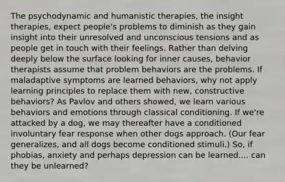 The psychodynamic and humanistic therapies, the insight therapies, expect people's problems to diminish as they gain insight into their unresolved and unconscious tensions and as people get in touch with their feelings. Rather than delving deeply below the surface looking for inner causes, behavior therapists assume that problem behaviors are the problems. If maladaptive symptoms are learned behaviors, why not apply learning principles to replace them with new, constructive behaviors? As Pavlov and others showed, we learn various behaviors and emotions through classical conditioning. If we're attacked by a dog, we may thereafter have a conditioned involuntary fear response when other dogs approach. (Our fear generalizes, and all dogs become conditioned stimuli.) So, if phobias, anxiety and perhaps depression can be learned.... can they be unlearned?