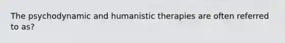 The psychodynamic and humanistic therapies are often referred to as?