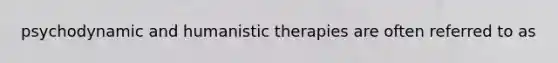 psychodynamic and humanistic therapies are often referred to as