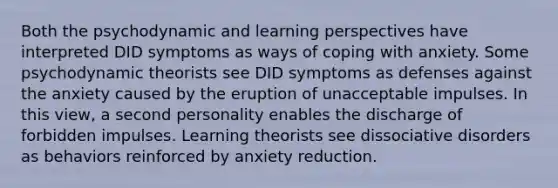 Both the psychodynamic and learning perspectives have interpreted DID symptoms as ways of coping with anxiety. Some psychodynamic theorists see DID symptoms as defenses against the anxiety caused by the eruption of unacceptable impulses. In this view, a second personality enables the discharge of forbidden impulses. Learning theorists see dissociative disorders as behaviors reinforced by anxiety reduction.