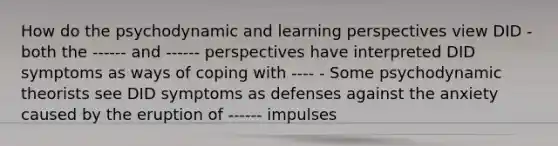 How do the psychodynamic and learning perspectives view DID - both the ------ and ------ perspectives have interpreted DID symptoms as ways of coping with ---- - Some psychodynamic theorists see DID symptoms as defenses against the anxiety caused by the eruption of ------ impulses