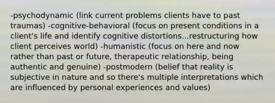 -psychodynamic (link current problems clients have to past traumas) -cognitive-behavioral (focus on present conditions in a client's life and identify cognitive distortions...restructuring how client perceives world) -humanistic (focus on here and now rather than past or future, therapeutic relationship, being authentic and genuine) -postmodern (belief that reality is subjective in nature and so there's multiple interpretations which are influenced by personal experiences and values)