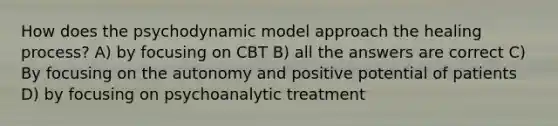 How does the psychodynamic model approach the healing process? A) by focusing on CBT B) all the answers are correct C) By focusing on the autonomy and positive potential of patients D) by focusing on psychoanalytic treatment