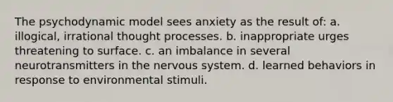 The psychodynamic model sees anxiety as the result of: a. illogical, irrational thought processes. b. inappropriate urges threatening to surface. c. an imbalance in several neurotransmitters in the nervous system. d. learned behaviors in response to environmental stimuli.