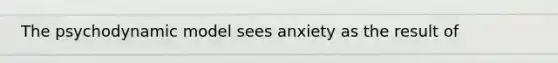 The psychodynamic model sees anxiety as the result of