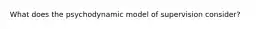 What does the psychodynamic model of supervision consider?