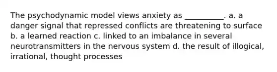 The psychodynamic model views anxiety as __________. a. a danger signal that repressed conflicts are threatening to surface b. a learned reaction c. linked to an imbalance in several neurotransmitters in the nervous system d. the result of illogical, irrational, thought processes