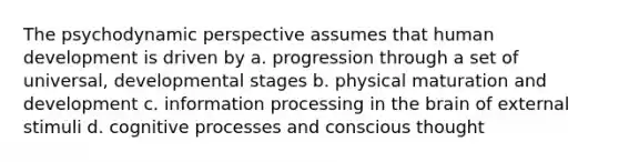 The psychodynamic perspective assumes that human development is driven by a. progression through a set of universal, developmental stages b. physical maturation and development c. information processing in the brain of external stimuli d. cognitive processes and conscious thought