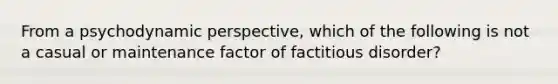 From a psychodynamic perspective, which of the following is not a casual or maintenance factor of factitious disorder?