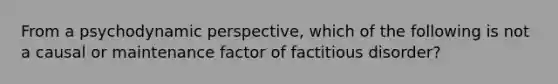 From a psychodynamic perspective, which of the following is not a causal or maintenance factor of factitious disorder?