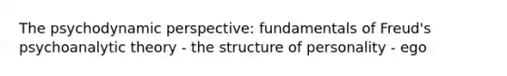 The psychodynamic perspective: fundamentals of Freud's psychoanalytic theory - the structure of personality - ego