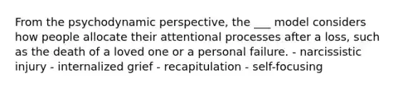 From the psychodynamic perspective, the ___ model considers how people allocate their attentional processes after a loss, such as the death of a loved one or a personal failure. - narcissistic injury - internalized grief - recapitulation - self-focusing