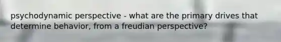 psychodynamic perspective - what are the primary drives that determine behavior, from a freudian perspective?