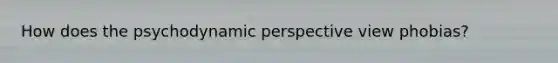 How does the psychodynamic perspective view phobias?