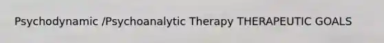 Psychodynamic /Psychoanalytic Therapy THERAPEUTIC GOALS