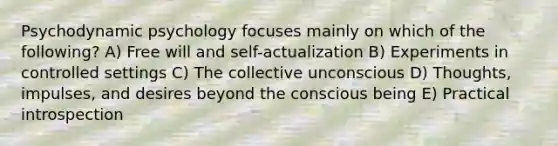 Psychodynamic psychology focuses mainly on which of the following? A) Free will and self-actualization B) Experiments in controlled settings C) The collective unconscious D) Thoughts, impulses, and desires beyond the conscious being E) Practical introspection