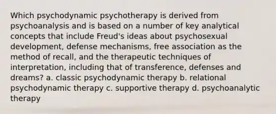 Which psychodynamic psychotherapy is derived from psychoanalysis and is based on a number of key analytical concepts that include Freud's ideas about psychosexual development, defense mechanisms, free association as the method of recall, and the therapeutic techniques of interpretation, including that of transference, defenses and dreams? a. classic psychodynamic therapy b. relational psychodynamic therapy c. supportive therapy d. psychoanalytic therapy