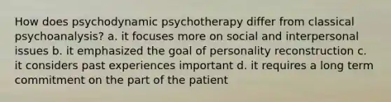 How does psychodynamic psychotherapy differ from classical psychoanalysis? a. it focuses more on social and interpersonal issues b. it emphasized the goal of personality reconstruction c. it considers past experiences important d. it requires a long term commitment on the part of the patient