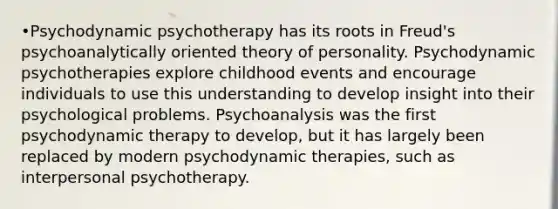 •Psychodynamic psychotherapy has its roots in Freud's psychoanalytically oriented theory of personality. Psychodynamic psychotherapies explore childhood events and encourage individuals to use this understanding to develop insight into their psychological problems. Psychoanalysis was the first psychodynamic therapy to develop, but it has largely been replaced by modern psychodynamic therapies, such as interpersonal psychotherapy.