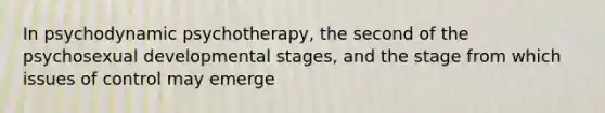 In psychodynamic psychotherapy, the second of the psychosexual developmental stages, and the stage from which issues of control may emerge