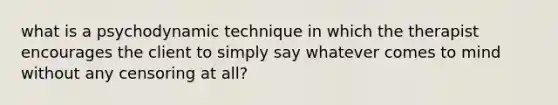 what is a psychodynamic technique in which the therapist encourages the client to simply say whatever comes to mind without any censoring at all?