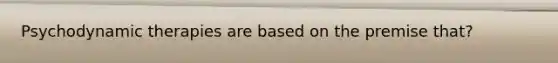 Psychodynamic therapies are based on the premise that?