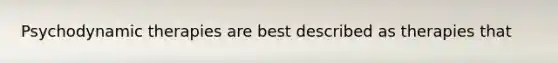 Psychodynamic therapies are best described as therapies that