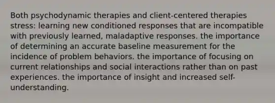 Both psychodynamic therapies and client-centered therapies stress: learning new conditioned responses that are incompatible with previously learned, maladaptive responses. the importance of determining an accurate baseline measurement for the incidence of problem behaviors. the importance of focusing on current relationships and social interactions rather than on past experiences. the importance of insight and increased self-understanding.