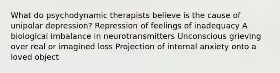 What do psychodynamic therapists believe is the cause of unipolar depression? Repression of feelings of inadequacy A biological imbalance in neurotransmitters Unconscious grieving over real or imagined loss Projection of internal anxiety onto a loved object