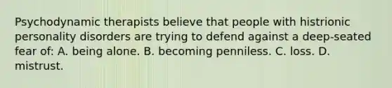 Psychodynamic therapists believe that people with histrionic personality disorders are trying to defend against a deep-seated fear of: A. being alone. B. becoming penniless. C. loss. D. mistrust.