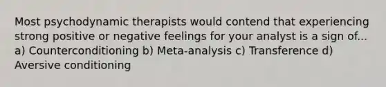 Most psychodynamic therapists would contend that experiencing strong positive or negative feelings for your analyst is a sign of... a) Counterconditioning b) Meta-analysis c) Transference d) Aversive conditioning