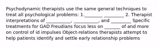 Psychodynamic therapists use the same general techniques to treat all psychological problems: 1.________ _________ 2. Therapist interpretations of ___________, ___________, and _________ Specific treatments for GAD Freudians focus less on _______ of and more on control of id impulses Object-relations therapists attempt to help patients identify and settle early relationship problems