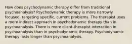 How does psychodynamic therapy differ from traditional psychoanalysis? Psychodynamic therapy is more narrowly focused, targeting specific, current problems. The therapist uses a more indirect approach in psychodynamic therapy than in psychoanalysis. There is more client-therapist interaction in psychoanalysis than in psychodynamic therapy. Psychodynamic therapy lasts longer than psychoanalysis.