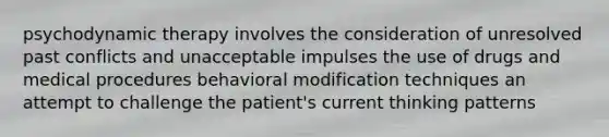 psychodynamic therapy involves the consideration of unresolved past conflicts and unacceptable impulses the use of drugs and medical procedures behavioral modification techniques an attempt to challenge the patient's current thinking patterns