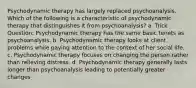 Psychodynamic therapy has largely replaced psychoanalysis. Which of the following is a characteristic of psychodynamic therapy that distinguishes it from psychoanalysis? a. Trick Question: Psychodynamic therapy has the same basic tenets as psychoanalysis. b. Psychodynamic therapy looks at client problems while paying attention to the context of her social life. c. Psychodynamic therapy focuses on changing the person rather than relieving distress. d. Psychodynamic therapy generally lasts longer than psychoanalysis leading to potentially greater changes