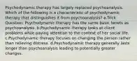 Psychodynamic therapy has largely replaced psychoanalysis. Which of the following is a characteristic of psychodynamic therapy that distinguishes it from psychoanalysis? a.Trick Question: Psychodynamic therapy has the same basic tenets as psychoanalysis. b.Psychodynamic therapy looks at client problems while paying attention to the context of her social life. c.Psychodynamic therapy focuses on changing the person rather than relieving distress. d.Psychodynamic therapy generally lasts longer than psychoanalysis leading to potentially greater changes.