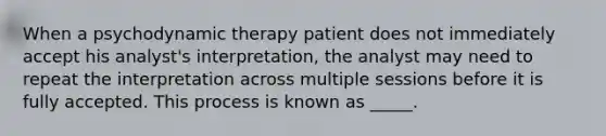 When a psychodynamic therapy patient does not immediately accept his analyst's interpretation, the analyst may need to repeat the interpretation across multiple sessions before it is fully accepted. This process is known as _____.