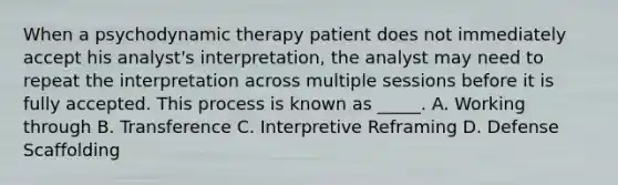 When a psychodynamic therapy patient does not immediately accept his analyst's interpretation, the analyst may need to repeat the interpretation across multiple sessions before it is fully accepted. This process is known as _____. A. Working through B. Transference C. Interpretive Reframing D. Defense Scaffolding