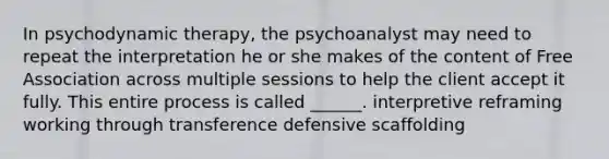 In psychodynamic therapy, the psychoanalyst may need to repeat the interpretation he or she makes of the content of Free Association across multiple sessions to help the client accept it fully. This entire process is called ______. interpretive reframing working through transference defensive scaffolding