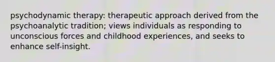 psychodynamic therapy: therapeutic approach derived from the psychoanalytic tradition; views individuals as responding to unconscious forces and childhood experiences, and seeks to enhance self-insight.