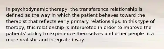 In psychodynamic therapy, the transference relationship is defined as the way in which the patient behaves toward the therapist that reflects early primary relationships. In this type of therapy, this relationship is interpreted in order to improve the patients' ability to experience themselves and other people in a more realistic and integrated way.