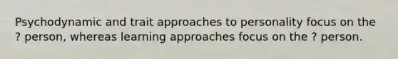 Psychodynamic and trait approaches to personality focus on the ? person, whereas learning approaches focus on the ? person.