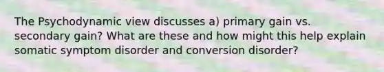 The Psychodynamic view discusses a) primary gain vs. secondary gain? What are these and how might this help explain somatic symptom disorder and conversion disorder?