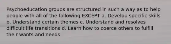 Psychoeducation groups are structured in such a way as to help people with all of the following EXCEPT a. Develop specific skills b. Understand certain themes c. Understand and resolves difficult life transitions d. Learn how to coerce others to fulfill their wants and needs