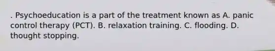 . Psychoeducation is a part of the treatment known as A. panic control therapy (PCT). B. relaxation training. C. flooding. D. thought stopping.