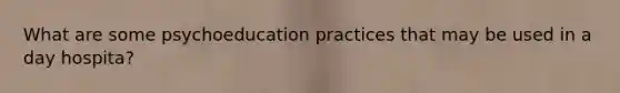 What are some psychoeducation practices that may be used in a day hospita?