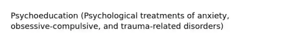 Psychoeducation (Psychological treatments of anxiety, obsessive-compulsive, and trauma-related disorders)