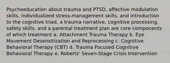 Psychoeducation about trauma and PTSD, affective modulation skills, individualized stress-management skills, and introduction to the cognitive triad, a trauma narrative, cognitive processing, safety skills, and a parental treatment plan are core components of which treatment a. Attachment Trauma Therapy b. Eye Movement Desensitization and Reprocessing c. Cognitive Behavioral Therapy (CBT) d. Trauma Focused Cognitive Behavioral Therapy e. Roberts' Seven-Stage Crisis Intervention