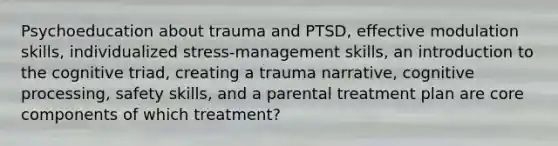 Psychoeducation about trauma and PTSD, effective modulation skills, individualized stress-management skills, an introduction to the cognitive triad, creating a trauma narrative, cognitive processing, safety skills, and a parental treatment plan are core components of which treatment?